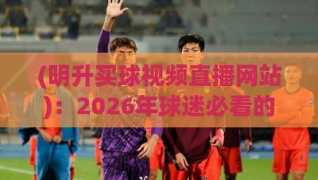 (明升买球视频直播网站)：2026年球迷必看的五大实用技巧！