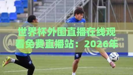世界杯外围直播在线观看免费直播站：2026年最全观赛指南来了！（世界杯外围直播在线观看免费直播站）附热门平台实测