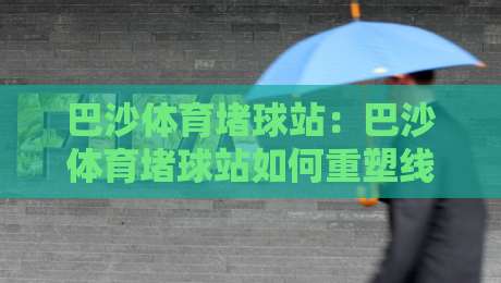 巴沙体育堵球站：巴沙体育堵球站如何重塑线上体育互动体验？巴沙体育堵球站背后的社群玩法-今日最新外围比球站水位精彩片段流畅代理1080P官网