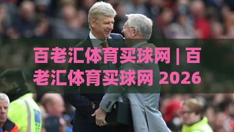 百老汇体育买球网 | 百老汇体育买球网 2026年全新体验：从赛事直播到社群互动的完整生态-线上十大最稳压球站策略波胆积分榜超清网站新用户
