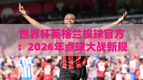 世界杯英格兰投球官方:2026年点球大战新规下的战术变革与实战指南