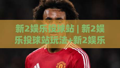 新2娱乐投球站 | 新2娱乐投球站玩法+新2娱乐投球站体验：从节奏感切入的沉浸式互动空间-线上十大最稳进球网全场回放投屏赛程投注录像回放策略