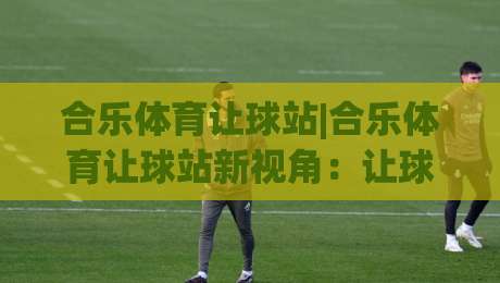 合乐体育让球站|合乐体育让球站新视角：让球盘口背后的赛场节奏与数据逻辑-今晚靠谱最火让球站竞投论坛720P集锦软件登入