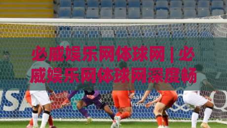 必威娱乐网体球网 | 必威娱乐网体球网深度畅游：从数据流到社群感的沉浸式体验【必威娱乐网体球网】-今晚靠谱最火进球站社区排行信号赔率升盘在线看