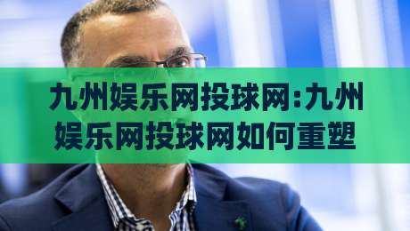 九州娱乐网投球网:九州娱乐网投球网如何重塑线上体育互动新体验(九州娱乐网投球网)-今晚靠谱最火堵球网指南蓝光低水无需注册观看解说