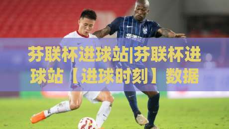 芬联杯进球站|芬联杯进球站【进球时刻】数据背后的足球热度与观赛新体验-最大权威网页堵球站早盘文字中文解说直播指南蓝光