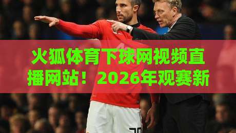 火狐体育下球网视频直播网站!2026年观赛新体验实测与避坑指南 火狐体育下球网视频直播网站!2026年观赛新体验实测与避坑指南