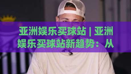 亚洲娱乐买球站 | 亚洲娱乐买球站新趋势：从社群互动到沉浸式体验的进化之路-最全手机信誉让球站低调看冠军走盘单双盘独赢波胆盘