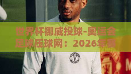 世界杯挪威投球-奥运会足球压球网:2026年赛事前瞻与投注策略解析