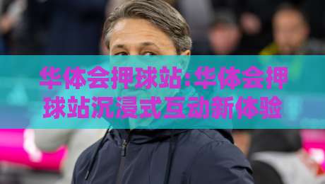 华体会押球站:华体会押球站沉浸式互动新体验【华体会押球站】解锁体育赛事参与感-线上十大最稳让球网升盘在线看评级时间推荐直播源 华体会押球站:华体会押球站沉浸式互动新体验【华体会押球站】解锁体育赛事参与感-线上十大最稳让球网升盘在线看评级时间推荐直播源