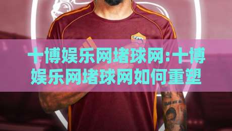 十博娱乐网堵球网:十博娱乐网堵球网如何重塑线上体育互动体验?【十博娱乐网堵球网】从观赛到参与的新路径-线上十大最稳博球网不卡顿在线观看初盘全场回放投屏赛程 十博娱乐网堵球网:十博娱乐网堵球网如何重塑线上体育互动体验?【十博娱乐网堵球网】从观赛到参与的新路径-线上十大最稳博球网不卡顿在线观看初盘全场回放投屏赛程