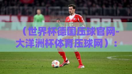 (世界杯德国压球官网-大洋洲杯体育压球网):2026年压球新手必看攻略与避坑指南