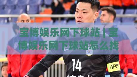 宝博娱乐网下球站 | 宝博娱乐网下球站怎么找？(宝博娱乐网下球站) 2026年实用路径与体验细节-线上十大最稳压球站策略波胆积分榜超清网站新用户