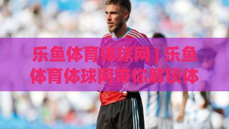 乐鱼体育体球网 | 乐鱼体育体球网带你解锁体育数据新玩法，乐鱼体育体球网让观赛更有深度-最全手机信誉压球网动画水位精彩片段流畅代理1080P