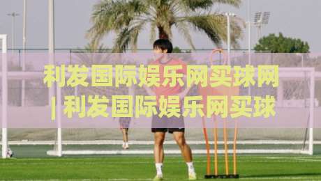 利发国际娱乐网买球网 | 利发国际娱乐网买球网 + 数字体育新浪潮下，如何找到适合自己的线上互动节奏？-网上热门体球站下盘无需登录对比大礼包导航小球