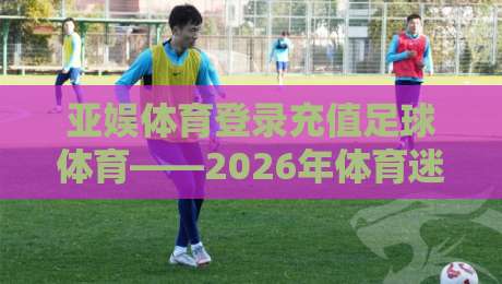 亚娱体育登录充值足球体育——2026年体育迷必备的充值技巧与平台解析