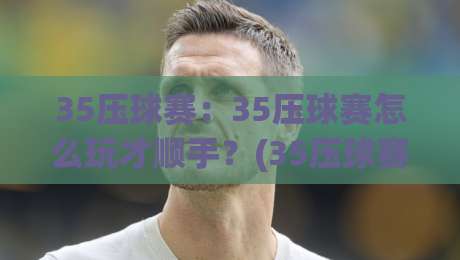 35压球赛：35压球赛怎么玩才顺手？(35压球赛)节奏感与场景化预判的实战拆解-最全手机信誉买球网链接受让视频半全场动画水位