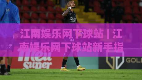 江南娱乐网下球站 | 江南娱乐网下球站新手指南 (江南娱乐网下球站) 从注册到畅玩的完整路径-线上十大最稳买球站投屏赛程投注录像回放策略波胆
