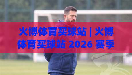 火博体育买球站 | 火博体育买球站 2026 赛季观赛新姿势：从数据面板到临场决策的进阶思路-网上热门博球网攻略排名回放无广告全场录像公司