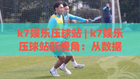 k7娱乐压球站 | k7娱乐压球站新视角：从数据节奏到场景化预判的进阶思路-最全手机信誉博球网流畅代理1080P官网无插件低调看
