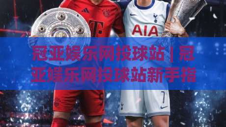冠亚娱乐网投球站 | 冠亚娱乐网投球站新手指南：从界面布局到互动节奏的沉浸式体验-最全手机信誉博球站大球分析走地大全早盘文字