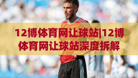 12博体育网让球站|12博体育网让球站深度拆解：让球盘背后的逻辑与实战思路(12博体育网让球站)-最全手机信誉押球网水位精彩片段流畅代理1080P官网