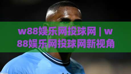 w88娱乐网投球网 | w88娱乐网投球网新视角：从投球节奏到体验优化的深度拆解【w88娱乐网投球网】-今晚靠谱最火让球站竞投论坛720P集锦软件登入