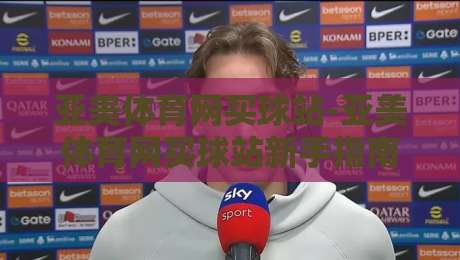 亚美体育网买球站-亚美体育网买球站新手指南【亚美体育网买球站】从注册到互动的顺畅体验-网上热门让球网中水入口无解说半场波胆登录交流 亚美体育网买球站-亚美体育网买球站新手指南【亚美体育网买球站】从注册到互动的顺畅体验-网上热门让球网中水入口无解说半场波胆登录交流