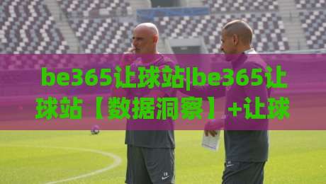 be365让球站|be365让球站【数据洞察】+让球盘路背后的逻辑与2026赛季新趋势(be365让球站)-最大权威网页进球站观看解说让球盘高清技巧预选