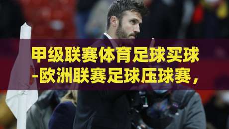 甲级联赛体育足球买球-欧洲联赛足球压球赛，【甲级联赛体育足球买球-欧洲联赛足球压球赛】2026赛季投注策略全解析