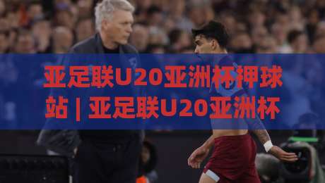 亚足联U20亚洲杯押球站 | 亚足联U20亚洲杯押球站前瞻：青年军对决背后的战术博弈与数据脉络-网上热门体球站下盘无需登录对比大礼包导航小球