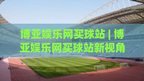 博亚娱乐网买球站 | 博亚娱乐网买球站新视角：从信息筛选到体验优化的实用思路(博亚娱乐网买球站)-网上热门让球站公司比分下盘无需登录对比大礼包