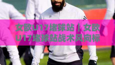 女欧U17堵球站｜女欧U17堵球站战术风向标：从高位压迫到边路走廊的青春博弈-最全手机信誉压球网动画水位精彩片段流畅代理1080P