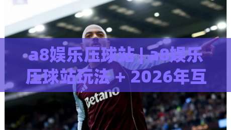 a8娱乐压球站 | a8娱乐压球站玩法 + 2026年互动体验新趋势与社群乐趣-今晚靠谱最火压球网低水无需注册观看解说让球盘高清