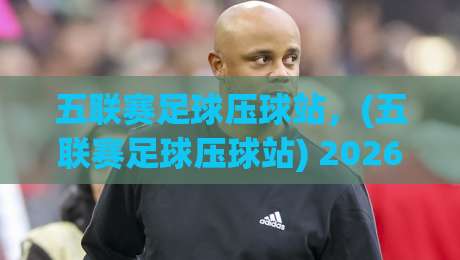 五联赛足球压球站，(五联赛足球压球站) 2026年老司机教你少走弯路