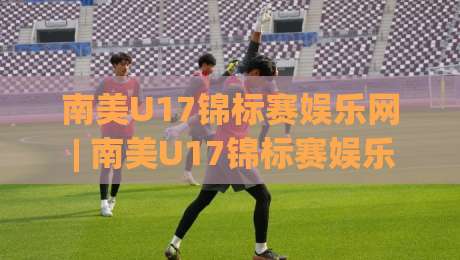 南美U17锦标赛娱乐网 | 南美U17锦标赛娱乐网：新生代绿茵风暴如何点燃你的观赛热情？-最全手机信誉博球站大球分析走地大全早盘文字