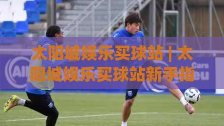 太阳城娱乐买球站 | 太阳城娱乐买球站新手指南：从注册到实战的流畅体验【太阳城娱乐买球站】-今日最新外围让球网降盘APP网址球盘平台赛后回放