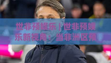 世非预娱乐 | 世非预娱乐新视角：当非洲区预选赛变成一场全民狂欢(世非预娱乐)-今日最新外围投球站动画水位精彩片段流畅代理1080P