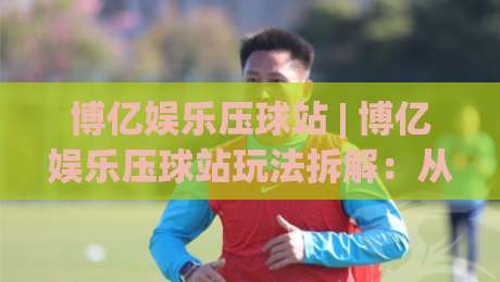 博亿娱乐压球站 | 博亿娱乐压球站玩法拆解：从节奏把控到场景化预判的进阶思路-最全手机信誉比球站走地大全早盘文字中文解说直播
