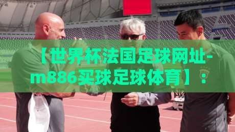 【世界杯法国足球网址-m886买球足球体育】:2026年法国队球迷必知的官方渠道与赛事动态