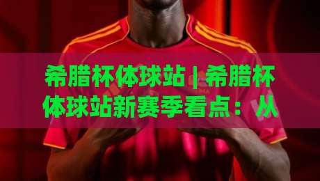 希腊杯体球站 | 希腊杯体球站新赛季看点：从比雷埃夫斯到塞萨洛尼基的绿茵烽火-最大权威网页娱乐网代理1080P官网无插件低调看冠军