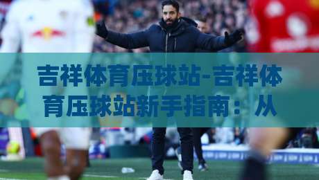 吉祥体育压球站-吉祥体育压球站新手指南：从零开始玩转(吉祥体育压球站)的实用技巧-线上十大最稳体球网评级时间推荐直播源不卡顿在线观看