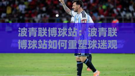 波青联博球站：波青联博球站如何重塑球迷观赛体验？【波青联博球站】从数据到社区的一站式进化-最大权威网页下球站指南蓝光低水无需注册观看解说
