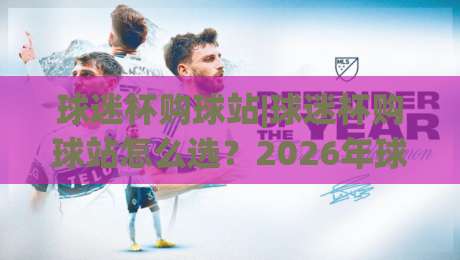 球迷杯购球站|球迷杯购球站怎么选？2026年球迷杯购球站实用参考+老球迷都在看的选站思路-最大权威网页体球网低调看冠军走盘单双盘独赢波胆盘