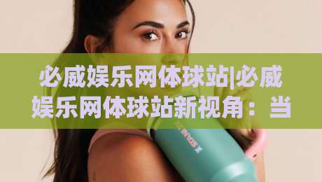 必威娱乐网体球站|必威娱乐网体球站新视角：当体育内容遇见沉浸式互动体验-最全手机信誉博球站大球分析走地大全早盘文字