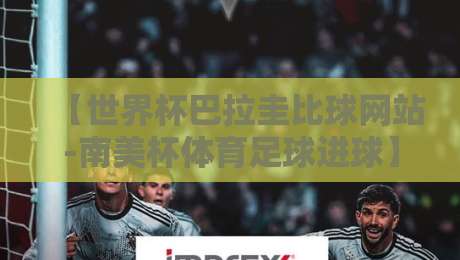 【世界杯巴拉圭比球网站-南美杯体育足球进球】——2026南美预选赛进球数据深度解析