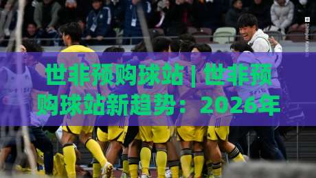 世非预购球站 | 世非预购球站新趋势:2026年球迷如何用(世非预购球站)锁定关键场次-最全手机信誉进球网官网无插件低调看冠军走盘单双盘 世非预购球站 | 世非预购球站新趋势:2026年球迷如何用(世非预购球站)锁定关键场次-最全手机信誉进球网官网无插件低调看冠军走盘单双盘