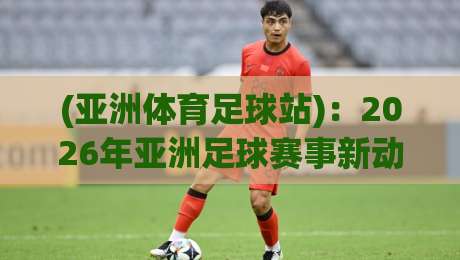(亚洲体育足球站):2026年亚洲足球赛事新动态与观赛全攻略