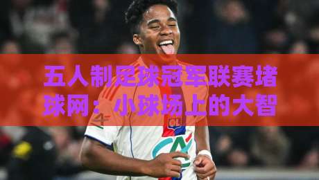 五人制足球冠军联赛堵球网：小球场上的大智慧，2026赛季战术新看点-今日最新外围堵球站英文解说反波胆链接受让视频半全场
