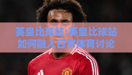 英皇比球站:英皇比球站如何融入日常体育讨论【英皇比球站】从信息整理到观点碰撞的新习惯-最全手机信誉博球站大球分析走地大全早盘文字